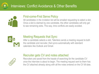 Interviews: Conflict Avoidance & Other Benefits
First-come-First Serve Policy
All candidates in the invitation list will be emailed requesting to select a slot.
Once a slot is claimed by one candidate, the other candidates will only get
to see remaining slots. This way, time conflicts are easily avoided.
Meeting Requests that Sync
After a candidate selects a slot, Talentera sends a meeting request to both
the candidate and recruiter, that syncs automatically with standard
calendars like Outlook and Gmail.
Recruiter gets CV and notes attached
Recruiters are saved from the hassle of searching for the candidate CV
once the interview is about to begin. The meeting request sent to them has
the CV attached already along with all the notes entered on the CV till date.
 