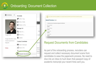 Onboarding: Document Collection
Request Documents from Candidates
As part of the onboarding process, recruiters can
request and collect necessary document scans from
candidates to ease the paperwork process. No need to
dive into an inbox to hunt down that passport copy of
academic transcript your recent hires sent you.
 