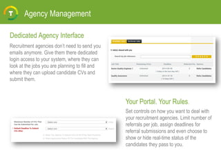 Agency Management
Recruitment agencies don’t need to send you
emails anymore. Give them there dedicated
login access to your system, where they can
look at the jobs you are planning to fill and
where they can upload candidate CVs and
submit them.
Set controls on how you want to deal with
your recruitment agencies. Limit number of
referrals per job, assign deadlines for
referral submissions and even choose to
show or hide real-time status of the
candidates they pass to you.
Dedicated Agency Interface
Your Portal. Your Rules.
 