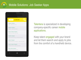 Mobile Solutions: Job Seeker Apps
Talentera is specialized in developing
company-specific career mobile
applications.
Keep talent engaged with your brand
and let them search and apply to jobs
from the comfort of a handheld device.
 