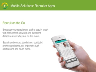 Mobile Solutions: Recruiter Apps
Recruit on the Go
Empower your recruitment staff to stay in touch
with recruitment activities and the talent
database even whey are on the move.
Search and contact candidates, post jobs,
browse applicants, get important push
notifications and much more.
 
