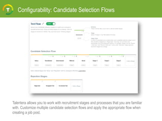 Configurability: Candidate Selection Flows
Talentera allows you to work with recruitment stages and processes that you are familiar
with. Customize multiple candidate selection flows and apply the appropriate flow when
creating a job post.
 