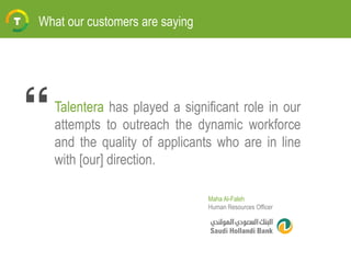 Talentera has played a significant role in our
attempts to outreach the dynamic workforce
and the quality of applicants who are in line
with [our] direction.
What our customers are saying
Maha Al-Faleh
Human Resources Officer
 