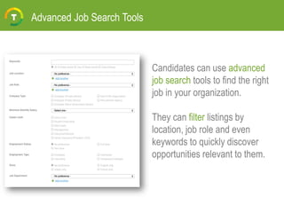 Advanced Job Search Tools
Candidates can use advanced
job search tools to find the right
job in your organization.
They can filter listings by
location, job role and even
keywords to quickly discover
opportunities relevant to them.
 
