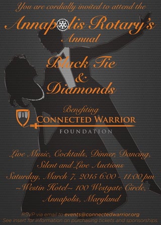 Live Music, Cocktails, Dinner, Dancing,
Silent and Live Auctions
Saturday, March 7, 2015 6:00 - 11:00 pm
~Westin Hotel~ 100 Westgate Circle,
Annapolis, Maryland
RSVP via email to events@connectedwarrior.org
See insert for information on purchasing tickets and sponsorships.
You are cordially invited to attend the
Diamonds
&
Black Tie
Annap lis Rotary’s
Annual
Benefiting
Connected Warrior
 