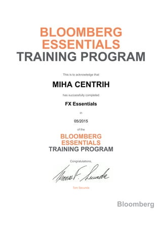 BLOOMBERG
ESSENTIALS
TRAINING PROGRAM
This is to acknowledge that
MIHA CENTRIH
has successfully completed
FX Essentials
in
05/2015
of the
BLOOMBERG
ESSENTIALS
TRAINING PROGRAM
Congratulations,
Tom Secunda
Bloomberg
 