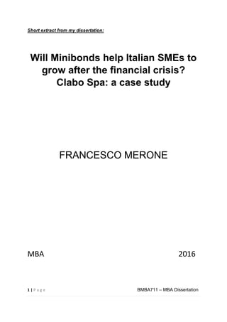 1 | P a g e BMBA711 – MBA Dissertation
Short extract from my dissertation:
Will Minibonds help Italian SMEs to
grow after the financial crisis?
Clabo Spa: a case study
FRANCESCO MERONE
MBA 2016
 