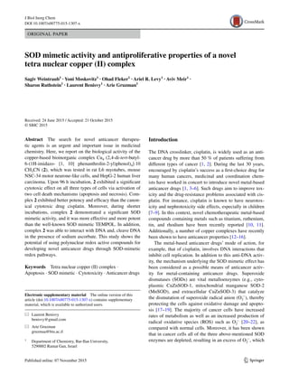 1 3
J Biol Inorg Chem
DOI 10.1007/s00775-015-1307-x
ORIGINAL PAPER
SOD mimetic activity and antiproliferative properties of a novel
tetra nuclear copper (II) complex
Sagiv Weintraub1
 · Yoni Moskovitz1
 · Ohad Fleker1
 · Ariel R. Levy1
 · Aviv Meir1
 ·
Sharon Ruthstein1
 · Laurent Benisvy1
 · Arie Gruzman1
 
Received: 24 June 2015 / Accepted: 21 October 2015
© SBIC 2015
Introduction
The DNA crosslinker, cisplatin, is widely used as an anti-
cancer drug by more than 50 % of patients suffering from
different types of cancer [1, 2]. During the last 30 years,
encouraged by cisplatin’s success as a first-choice drug for
many human cancers, medicinal and coordination chem-
ists have worked in concert to introduce novel metal-based
anticancer drugs [1, 3–6]. Such drugs aim to improve tox-
icity and the drug-resistance problems associated with cis-
platin. For instance, cisplatin is known to have neurotox-
icity and nephrotoxicity side effects, especially in children
[7–9]. In this context, novel chemotherapeutic metal-based
compounds containing metals such as titanium, ruthenium,
tin, and rhodium have been recently reported [10, 11].
Additionally, a number of copper complexes have recently
been shown to have anticancer properties [12–16].
The metal-based anticancer drugs’ mode of action, for
example, that of cisplatin, involves DNA interactions that
inhibit cell replication. In addition to this anti-DNA activ-
ity, the mechanism underlying the SOD mimetic effect has
been considered as a possible means of anticancer activ-
ity for metal-containing anticancer drugs. Superoxide
dismutases (SODs) are vital metalloenzymes (e.g., cyto-
plasmic CuZnSOD-1, mitochondrial manganese SOD-2
(MnSOD), and extracellular CuZnSOD-3) that catalyze
the dismutation of superoxide radical anion (O2
·−
), thereby
protecting the cells against oxidative damage and apopto-
sis [17–19]. The majority of cancer cells have increased
rates of metabolism as well as an increased production of
radical oxidative species (ROS) such as O2
·−
[20–22], as
compared with normal cells. Moreover, it has been shown
that in cancer cells all of the three above-mentioned SOD
enzymes are depleted, resulting in an excess of O2
·−
, which
Abstract  The search for novel anticancer therapeu-
tic agents is an urgent and important issue in medicinal
chemistry. Here, we report on the biological activity of the
copper-based bioinorganic complex Cu4 (2,4-di-tert-butyl-
6-(1H-imidazo- [1, 10] phenanthrolin-2-yl)phenol)4]·10
CH3CN (2), which was tested in rat L6 myotubes, mouse
NSC-34 motor neurone-like cells, and HepG-2 human liver
carcinoma. Upon 96 h incubation, 2 exhibited a significant
cytotoxic effect on all three types of cells via activation of
two cell death mechanisms (apoptosis and necrosis). Com-
plex 2 exhibited better potency and efficacy than the canon-
ical cytotoxic drug cisplatin. Moreover, during shorter
incubations, complex 2 demonstrated a significant SOD
mimetic activity, and it was more effective and more potent
than the well-known SOD mimetic TEMPOL. In addition,
complex 2 was able to interact with DNA and, cleave DNA
in the presence of sodium ascorbate. This study shows the
potential of using polynuclear redox active compounds for
developing novel anticancer drugs through SOD-mimetic
redox pathways.
Keywords  Tetra nuclear copper (II) complex ·
Apoptosis · SOD mimetic · Cytotoxicity · Anticancer drugs
Electronic supplementary material  The online version of this
article (doi:10.1007/s00775-015-1307-x) contains supplementary
material, which is available to authorized users.
*	 Laurent Benisvy
	benisvy@gmail.com
*	 Arie Gruzman
	gruzmaa@biu.ac.il
1
	 Department of Chemistry, Bar-Ilan University,
5290002 Ramat Gan, Israel
 