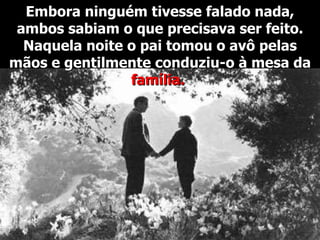 Embora ninguém tivesse falado nada, ambos sabiam o que precisava ser feito. Naquela noite o pai tomou o avô pelas mãos e gentilmente conduziu-o à mesa da  família.  