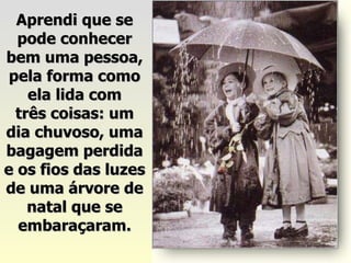 Aprendi que se pode conhecer bem uma pessoa, pela forma como ela lida com três coisas: um dia chuvoso, uma bagagem perdida e os fios das luzes de uma árvore de natal que se embaraçaram. 