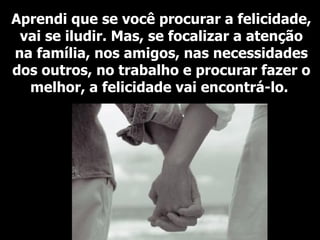 Aprendi que se você procurar a felicidade, vai se iludir. Mas, se focalizar a atenção na família, nos amigos, nas necessidades dos outros, no trabalho e procurar fazer o melhor, a felicidade vai encontrá-lo.   