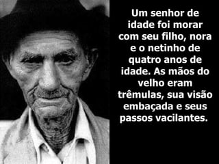 Um senhor de idade foi morar com seu filho, nora e o netinho de quatro anos de idade. As mãos do velho eram trêmulas, sua visão embaçada e seus passos vacilantes.   