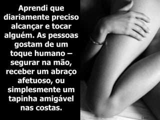 Aprendi que diariamente preciso alcançar e tocar alguém. As pessoas gostam de um toque humano – segurar na mão, receber um abraço afetuoso, ou simplesmente um tapinha amigável nas costas. 