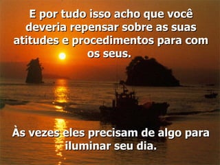 E por tudo isso acho que você deveria repensar sobre as suas atitudes e procedimentos para com os seus.  Às vezes eles precisam de algo para iluminar seu dia. 