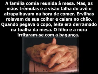 A família comia reunida à mesa. Mas, as mãos trêmulas e a visão falha do avô o atrapalhavam na hora de comer. Ervilhas rolavam de sua colher e caíam no chão. Quando pegava o copo, leite era derramado na toalha da mesa. O filho e a nora irritaram-se com a bagunça.  