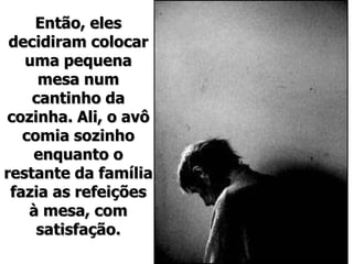 Então, eles decidiram colocar uma pequena mesa num cantinho da cozinha. Ali, o avô comia sozinho enquanto o restante da família fazia as refeições à mesa, com satisfação. 