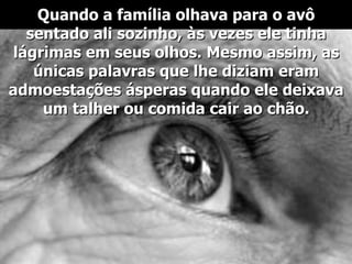 Quando a família olhava para o avô sentado ali sozinho, às vezes ele tinha lágrimas em seus olhos. Mesmo assim, as únicas palavras que lhe diziam eram admoestações ásperas quando ele deixava um talher ou comida cair ao chão. 