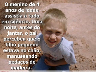 O menino de 4 anos de idade assistia a tudo em silêncio. Uma noite, antes do jantar, o pai percebeu que o filho pequeno estava no chão, manuseando pedaços de madeira.   