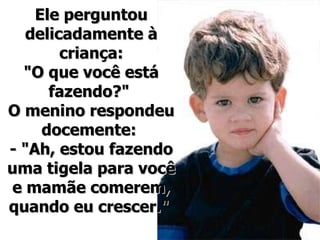 Ele perguntou delicadamente à criança: "O que você está fazendo?"  O menino respondeu docemente:  - "Ah, estou fazendo uma tigela para você e mamãe comerem, quando eu crescer."  