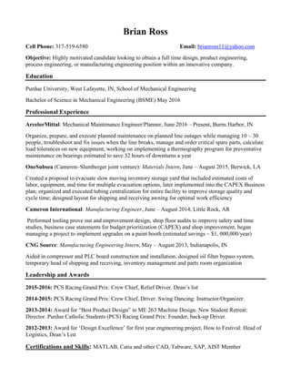 Brian Ross
Cell Phone: 317-519-6580 Email: brianross11@yahoo.com
Objective: Highly motivated candidate looking to obtain a full time design, product engineering,
process engineering, or manufacturing engineering position within an innovative company.
Education
Purdue University, West Lafayette, IN, School of Mechanical Engineering
Bachelor of Science in Mechanical Engineering (BSME) May 2016
Professional Experience
ArcelorMittal: Mechanical Maintenance Engineer/Planner, June 2016 – Present, Burns Harbor, IN
Organize, prepare, and execute planned maintenance on planned line outages while managing 10 – 30
people, troubleshoot and fix issues when the line breaks, manage and order critical spare parts, calculate
load tolerances on new equipment, working on implementing a thermography program for preventative
maintenance on bearings estimated to save 32 hours of downturns a year
OneSubsea (Cameron–Slumberger joint venture): Materials Intern, June – August 2015, Berwick, LA
Created a proposal to evacuate slow moving inventory storage yard that included estimated costs of
labor, equipment, and time for multiple evacuation options, later implemented into the CAPEX Business
plan; organized and executed tubing centralization for entire facility to improve storage quality and
cycle time; designed layout for shipping and receiving awning for optimal work efficiency
Cameron International: Manufacturing Engineer, June – August 2014, Little Rock, AR
Performed tooling prove out and improvement design, shop floor audits to improve safety and time
studies, business case statements for budget prioritization (CAPEX) and shop improvement, began
managing a project to implement upgrades on a paint booth (estimated savings ~ $1, 000,000/year)
CNG Source: Manufacturing Engineering Intern, May – August 2013, Indianapolis, IN
Aided in compressor and PLC board construction and installation, designed oil filter bypass system,
temporary head of shipping and receiving, inventory management and parts room organization
Leadership and Awards
2015-2016: PCS Racing Grand Prix: Crew Chief, Relief Driver. Dean’s list
2014-2015: PCS Racing Grand Prix: Crew Chief, Driver. Swing Dancing: Instructor/Organizer.
2013-2014: Award for “Best Product Design” in ME 263 Machine Design. New Student Retreat:
Director. Purdue Catholic Students (PCS) Racing Grand Prix: Founder, back-up Driver.
2012-2013: Award for ‘Design Excellence’ for first year engineering project, How to Festival: Head of
Logistics, Dean’s List
Certifications and Skills: MATLAB, Catia and other CAD, Tabware, SAP, AIST Member
 