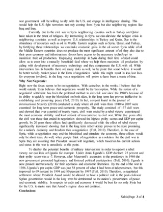 Salois|Page 3 of 4
war government will be willing to ally with the U.S. and engage in intelligence sharing. This
would help the U.S. fight terrorism not only coming from Syria but also neighboring regions like
Iraq and Iran.
Currently due to the civil war in Syria neighboring counties such as Turkey and Qatar
have taken in the brunt of refugees. By intervening in Syria we can alleviate the refugee crisis in
neighboring countries as well as improve U.S. relationships in Turkey and Qatar. Due to the
abundance of resources such as oil in Middle Eastern regions such as Syria, Qatar, and Turkey,
by fortifying these relationships we can make economic gains in the oil sector. Syria while of all
the Middle Eastern countries does not produce the most significant amount of oil they also due to
their poor economy and infrastructure do not have access to the necessary technology to
maximize their oil production. Displaying leadership in Syria during their time of need could
allow us to enter into a mutually beneficial deal where we help them maximize oil production by
aiding with development of necessary technology and they compensate the U.S. with oil. While
intervention has its benefits there are many risks as well, to the point that some believe it would
be better to help broker peace in the form of negotiation. While this might result in less lost lives
for everyone involved, in the long run a negotiation will prove to have been a waste of time.
Why Not Negotiate:
Right now the focus seems to be on negotiation. With ceasefires in the works, I believe that the
world outside Syria believes that negotiation would be the best option. While the notion of a
negotiated settlement has been the preferred method to end civil war since the 1940’s because of
its ability to quickly stop the bloodshed on both sides, in the long term has proven ineffective in
establishing and preserving peace (Toft, 2010). In fact, a report found in the journal of
International Security (2010) conducted a study where all civil wars from 1940 to 2007 were
examined for long term peace and economic prosperity. The study consisted of 137 civil wars
and showed that over a period of twenty years, civil wars ended by a rebel victory experienced
the most economic stability and least amount of reoccurrence in civil war. While five years after
the civil war those that ended in negotiation showed the highest polity scores and GDP per capita
growth, by 20 years these effects had significantly decreased while the effect of rebel victory
significantly increased showing that in the long term rebel victory proves to be more promising
for a nation's economy and freedom then a negotiation (Toft, 2010). Therefore, in the case of
Syria, while a negotiation may end the bloodshed and stimulate the economy, these effects would
only be short term. As well, when people think of negotiation as a solution for the civil war in
Syria they are assuming that President Assad will negotiate, which based on his current actions
and status in this war is unrealistic at this point.
To display the potential benefits of military intervention in order to support a rebel
victory we can look at Uganda for example. Under Amin Uganda’s GDP declined 25 percent and
their polity score was a -7. However, after Museveni’s ascension to the presidency in 1986 the
new government promoted legitimacy and fostered political participation (Toft, 2010). Uganda is
now praised internationally for their openness and economic liberation. By the end of the war in
1986, Uganda’s per capita GDP was just 58 percent of what it had been at independence, but this
improved to 69 percent by 1994 and 80 percent by 1997 (Toft, 2010). Therefore, a negotiated
settlement where President Assad would be allowed to have a political role in the post-civil-war
Syrian government would in the long term be detrimental to the nation’s preservation of peace
and economic stability. In respects to trade and economy it would be best for not only Syria but
for the U.S. to make sure that Assad’s regime does not continue.
Conclusions:
 