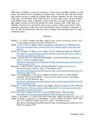 Salois|Page 4 of 4
While there are definitely reasons not to intervene in Syria such as potentially declaring war with
Russia, and risking the lives of hundreds of American lives. Aside from these risks the potential
gains and the necessity to subdue the potential threat of Russia outnumber the risks. Intervention
would allow us to hit Russia where it hurts the most, as well as help us gain a stronger foothold
in the Middle Eastern region. Leadership in Syria would allow us to gain an advantage in the
fight against terrorism as well as the potential for serious economic gains. While there are a
multitude of reasons not to get involved there are just as many reasons to get involved. More
importantly intervention could put an end to the bloodshed and save hundreds of thousands of
lives. So while the humanitarian crisis may not be a strategic reason for intervention it is a large
contributing factor.
References
Buckley, C. A. (2012). Learning from libya, acting in syria. Journal of Strategic Security, 5(2),
81-104. doi:http://dx.doi.org/10.5038/1944-0472.5.2.5
Klimas, J. (2015, July 21). Military leaders name Russia as top threat to U.S. Retrieved from
http://www.washingtontimes.com/news/2015/jul/21/military-leaders-name-russia-top-
threat-us/
Kramer, D. J. (August 18). Russia is now a threat. The U.S. should treat it like one. Retrieved
from https://www.washingtonpost.com/news/in-theory/wp/2016/08/18/russia-is-now-a-
threat-the-u-s-should-treat-it-like-one/
Landis, J. (2010). THE U.S.-SYRIA RELATIONSHIP: A FEW QUESTIONS. Middle East
Policy, 17(3), 64-73. Retrieved from
http://library.franklinpierce.edu:2048/login?url=http://search.proquest.com/docview/7566
75930?accountid=37705
Plakoudas, S. (2015). PUTIN, ASSAD, AND GEOPOLITICS. Middle East Review of
International Affairs (Online), 19(3), 34-40. Retrieved from
http://library.franklinpierce.edu:2048/login?url=http://search.proquest.com/docview/1781
761606?accountid=37705
Sharp, J. M., & Blanchard, C. M. (2011). UNREST IN SYRIA AND U.S. SANCTIONS
AGAINST THE ASAD REGIME *. Current Politics and Economics of the Middle
East, 2(3), 437-463. Retrieved from
http://library.franklinpierce.edu:2048/login?url=http://search.proquest.com/docview/1707
986910?accountid=37705
Thompson, L. (2015). Why Putin's Russia Is The Biggest Threat To America In 2015. Retrieved
from http://www.forbes.com/sites/lorenthompson/2015/01/02/why-putins-russia-is-the-
biggest-threat-to-america-in-2015/
Toft, B. M. (2010). "Ending Civil Wars: A Case for Rebel Victory?" Retrieved from
http://belfercenter.ksg.harvard.edu/publication/20031/ending_civil_wars.html
Valenta, J., & Valenta, L. F. (2016). Why Putin Wants Syria. Middle East Quarterly, 23(2), 1-17.
Ziadeh, R., Hadar, L., Katz, M. N., & Heydemann, S. (2012). CRISIS IN SYRIA: WHAT ARE
THE U.S. OPTIONS? Middle East Policy, 19(3), 1-24. Retrieved from
http://library.franklinpierce.edu:2048/login?url=http://search.proquest.com/docview/1321
902326?accountid=37705
 