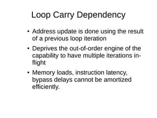 Loop Carry Dependency
● Address update is done using the result
of a previous loop iteration
● Deprives the out-of-order engine of the
capability to have multiple iterations in-
flight
● Memory loads, instruction latency,
bypass delays cannot be amortized
efficiently.
 