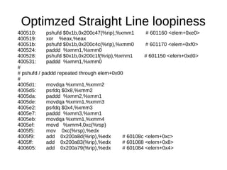 Optimzed Straight Line loopiness
400510: pshufd $0x1b,0x200c47(%rip),%xmm1 # 601160 <elem+0xe0>
400519: xor %eax,%eax
40051b: pshufd $0x1b,0x200c4c(%rip),%xmm0 # 601170 <elem+0xf0>
400524: paddd %xmm1,%xmm0
400528: pshufd $0x1b,0x200c1f(%rip),%xmm1 # 601150 <elem+0xd0>
400531: paddd %xmm1,%xmm0
#
# pshufd / paddd repeated through elem+0x00
#
4005d1: movdqa %xmm1,%xmm2
4005d5: psrldq $0x8,%xmm2
4005da: paddd %xmm2,%xmm1
4005de: movdqa %xmm1,%xmm3
4005e2: psrldq $0x4,%xmm3
4005e7: paddd %xmm3,%xmm1
4005eb: movdqa %xmm1,%xmm4
4005ef: movd %xmm4,0xc(%rsp)
4005f5: mov 0xc(%rsp),%edx
4005f9: add 0x200a8d(%rip),%edx # 60108c <elem+0xc>
4005ff: add 0x200a83(%rip),%edx # 601088 <elem+0x8>
400605: add 0x200a79(%rip),%edx # 601084 <elem+0x4>
 