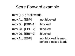 Store Forward example
mov [EBP],'helloworld'
mov AL, [EBP] ;not blocked
mov BL, [EBP+1] ;blocked
mov CL, [EBP+2] ;blocked
mov DL, [EBP+3] ;blocked
mov AL, [EBP] ;not blocked, issued
before blocked loads
 