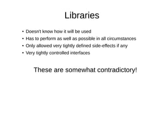 Libraries
● Doesn't know how it will be used
● Has to perform as well as possible in all circumstances
● Only allowed very tightly defined side-effects if any
● Very tightly controlled interfaces
These are somewhat contradictory!
 
