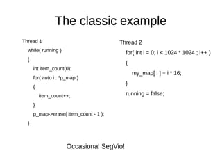 The classic example
Thread 1
while( running )
{
int item_count(0);
for( auto i : *p_map )
{
item_count++;
}
p_map->erase( item_count - 1 );
}
Occasional SegVio!
Thread 2
for( int i = 0; i < 1024 * 1024 ; i++ )
{
my_map[ i ] = i * 16;
}
running = false;
 