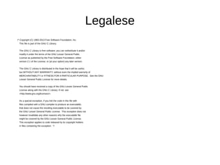 Legalese
/* Copyright (C) 1993-2013 Free Software Foundation, Inc.
This file is part of the GNU C Library.
The GNU C Library is free software; you can redistribute it and/or
modify it under the terms of the GNU Lesser General Public
License as published by the Free Software Foundation; either
version 2.1 of the License, or (at your option) any later version.
The GNU C Library is distributed in the hope that it will be useful,
but WITHOUT ANY WARRANTY; without even the implied warranty of
MERCHANTABILITY or FITNESS FOR A PARTICULAR PURPOSE. See the GNU
Lesser General Public License for more details.
You should have received a copy of the GNU Lesser General Public
License along with the GNU C Library; if not, see
<http://www.gnu.org/licenses/>.
As a special exception, if you link the code in this file with
files compiled with a GNU compiler to produce an executable,
that does not cause the resulting executable to be covered by
the GNU Lesser General Public License. This exception does not
however invalidate any other reasons why the executable file
might be covered by the GNU Lesser General Public License.
This exception applies to code released by its copyright holders
in files containing the exception. */
 