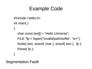Example Code
#include <stdio.h>
int main( )
{
char const text[] = “Hello Universe”;
FILE *fp = fopen(“invalid/path/to/file”, “w+”);
fwrite( text, sizeof( char ), sizeof( text ), fp );
fclose( fp );
}
Segmentation Fault!
 