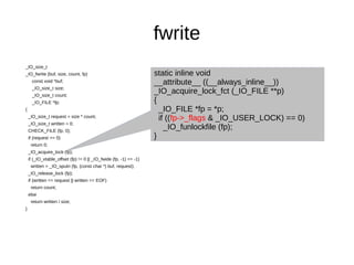 fwrite
_IO_size_t
_IO_fwrite (buf, size, count, fp)
const void *buf;
_IO_size_t size;
_IO_size_t count;
_IO_FILE *fp;
{
_IO_size_t request = size * count;
_IO_size_t written = 0;
CHECK_FILE (fp, 0);
if (request == 0)
return 0;
_IO_acquire_lock (fp);
if (_IO_vtable_offset (fp) != 0 || _IO_fwide (fp, -1) == -1)
written = _IO_sputn (fp, (const char *) buf, request);
_IO_release_lock (fp);
if (written == request || written == EOF)
return count;
else
return written / size;
}
static inline void
__attribute__ ((__always_inline__))
_IO_acquire_lock_fct (_IO_FILE **p)
{
_IO_FILE *fp = *p;
if ((fp->_flags & _IO_USER_LOCK) == 0)
_IO_funlockfile (fp);
}
 