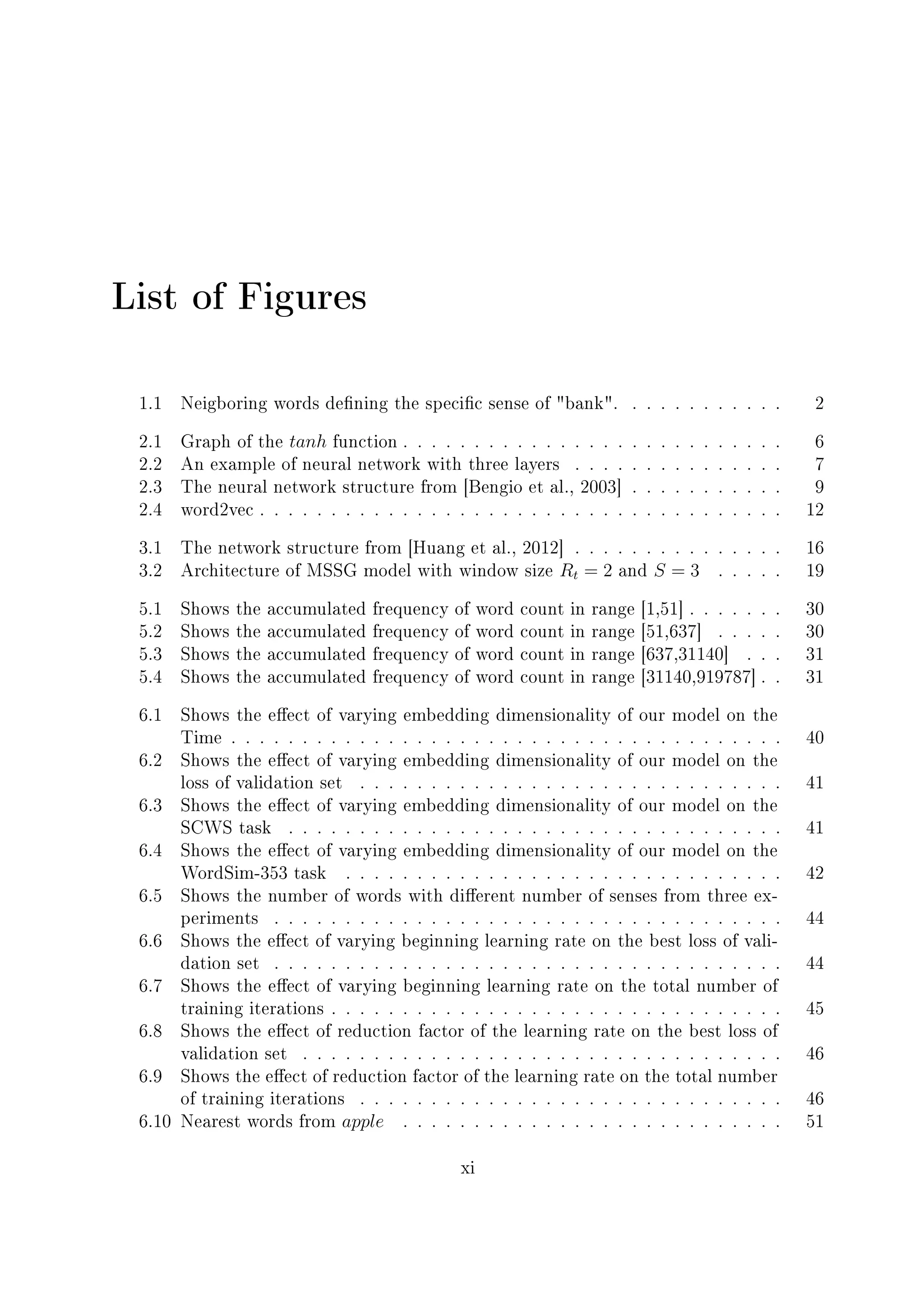 List of Figures
1.1 Neigboring words dening the specic sense of bank. . . . . . . . . . . . 2
2.1 Graph of the tanh function . . . . . . . . . . . . . . . . . . . . . . . . . . . 6
2.2 An example of neural network with three layers . . . . . . . . . . . . . . . 7
2.3 The neural network structure from [Bengio et al., 2003] . . . . . . . . . . . 9
2.4 word2vec . . . . . . . . . . . . . . . . . . . . . . . . . . . . . . . . . . . . . 12
3.1 The network structure from [Huang et al., 2012] . . . . . . . . . . . . . . . 16
3.2 Architecture of MSSG model with window size Rt = 2 and S = 3 . . . . . 19
5.1 Shows the accumulated frequency of word count in range [1,51] . . . . . . . 30
5.2 Shows the accumulated frequency of word count in range [51,637] . . . . . 30
5.3 Shows the accumulated frequency of word count in range [637,31140] . . . 31
5.4 Shows the accumulated frequency of word count in range [31140,919787] . . 31
6.1 Shows the eect of varying embedding dimensionality of our model on the
Time . . . . . . . . . . . . . . . . . . . . . . . . . . . . . . . . . . . . . . . 40
6.2 Shows the eect of varying embedding dimensionality of our model on the
loss of validation set . . . . . . . . . . . . . . . . . . . . . . . . . . . . . . 41
6.3 Shows the eect of varying embedding dimensionality of our model on the
SCWS task . . . . . . . . . . . . . . . . . . . . . . . . . . . . . . . . . . . 41
6.4 Shows the eect of varying embedding dimensionality of our model on the
WordSim-353 task . . . . . . . . . . . . . . . . . . . . . . . . . . . . . . . 42
6.5 Shows the number of words with dierent number of senses from three ex-
periments . . . . . . . . . . . . . . . . . . . . . . . . . . . . . . . . . . . . 44
6.6 Shows the eect of varying beginning learning rate on the best loss of vali-
dation set . . . . . . . . . . . . . . . . . . . . . . . . . . . . . . . . . . . . 44
6.7 Shows the eect of varying beginning learning rate on the total number of
training iterations . . . . . . . . . . . . . . . . . . . . . . . . . . . . . . . . 45
6.8 Shows the eect of reduction factor of the learning rate on the best loss of
validation set . . . . . . . . . . . . . . . . . . . . . . . . . . . . . . . . . . 46
6.9 Shows the eect of reduction factor of the learning rate on the total number
of training iterations . . . . . . . . . . . . . . . . . . . . . . . . . . . . . . 46
6.10 Nearest words from apple . . . . . . . . . . . . . . . . . . . . . . . . . . . 51
xi
 