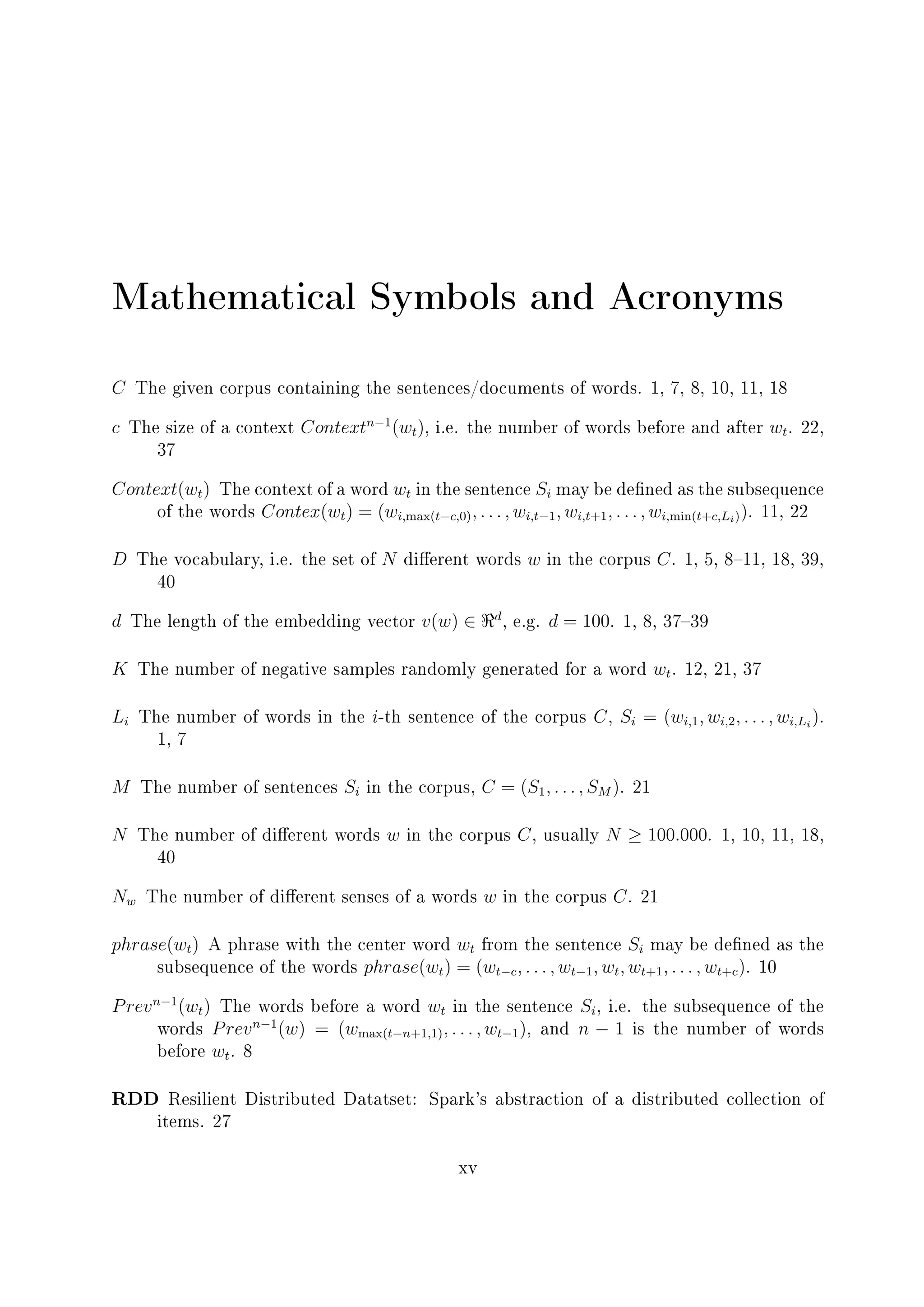 Mathematical Symbols and Acronyms
C The given corpus containing the sentences/documents of words. 1, 7, 8, 10, 11, 18
c The size of a context Contextn−1
(wt), i.e. the number of words before and after wt. 22,
37
Context(wt) The context of a word wt in the sentence Si may be dened as the subsequence
of the words Contex(wt) = (wi,max(t−c,0), . . . , wi,t−1, wi,t+1, . . . , wi,min(t+c,Li)). 11, 22
D The vocabulary, i.e. the set of N dierent words w in the corpus C. 1, 5, 811, 18, 39,
40
d The length of the embedding vector v(w) ∈ d
, e.g. d = 100. 1, 8, 3739
K The number of negative samples randomly generated for a word wt. 12, 21, 37
Li The number of words in the i-th sentence of the corpus C, Si = (wi,1, wi,2, . . . , wi,Li
).
1, 7
M The number of sentences Si in the corpus, C = (S1, . . . , SM ). 21
N The number of dierent words w in the corpus C, usually N ≥ 100.000. 1, 10, 11, 18,
40
Nw The number of dierent senses of a words w in the corpus C. 21
phrase(wt) A phrase with the center word wt from the sentence Si may be dened as the
subsequence of the words phrase(wt) = (wt−c, . . . , wt−1, wt, wt+1, . . . , wt+c). 10
Prevn−1
(wt) The words before a word wt in the sentence Si, i.e. the subsequence of the
words Prevn−1
(w) = (wmax(t−n+1,1), . . . , wt−1), and n − 1 is the number of words
before wt. 8
RDD Resilient Distributed Datatset: Spark's abstraction of a distributed collection of
items. 27
xv
 