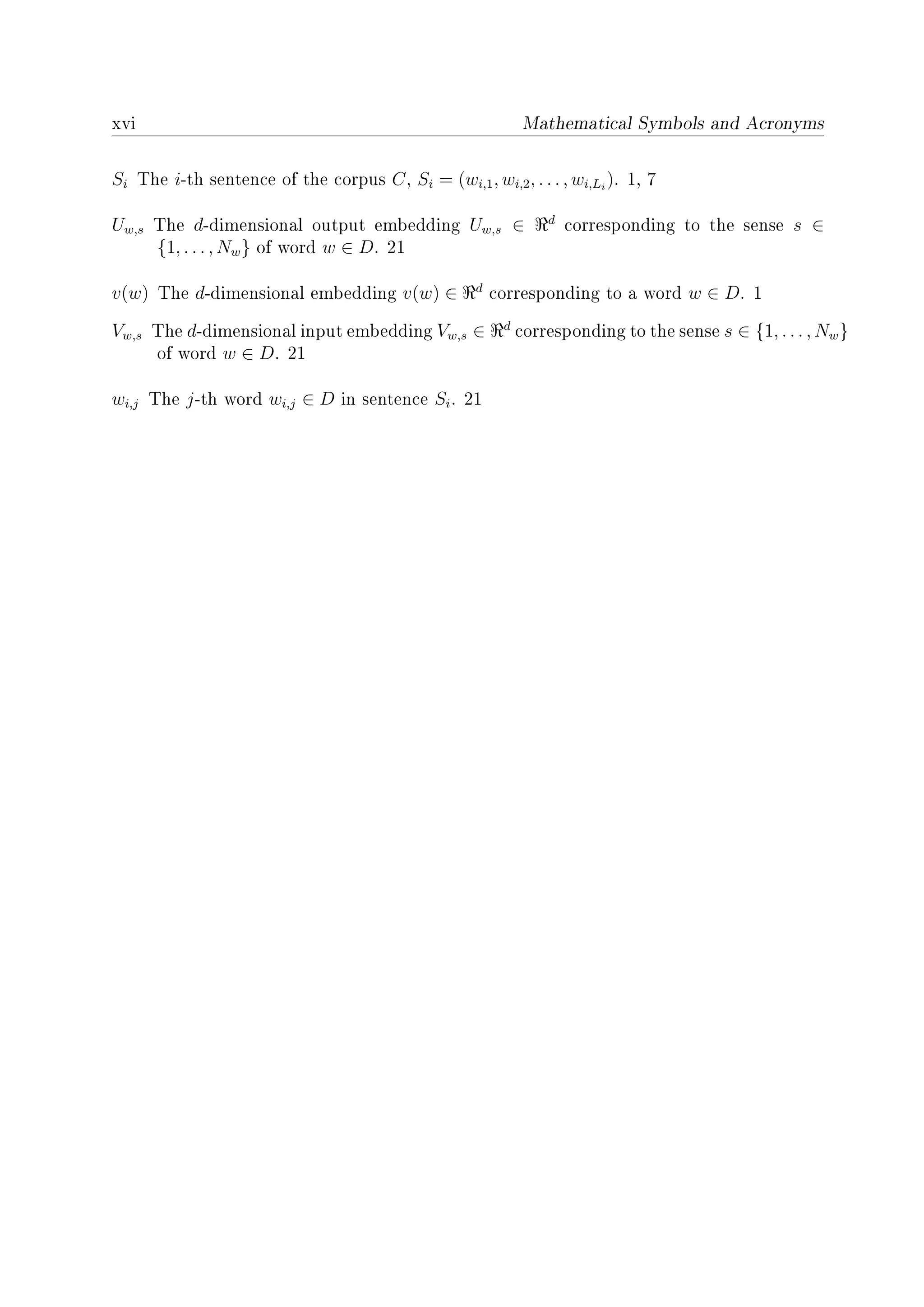 xvi Mathematical Symbols and Acronyms
Si The i-th sentence of the corpus C, Si = (wi,1, wi,2, . . . , wi,Li
). 1, 7
Uw,s The d-dimensional output embedding Uw,s ∈ d
corresponding to the sense s ∈
{1, . . . , Nw} of word w ∈ D. 21
v(w) The d-dimensional embedding v(w) ∈ d
corresponding to a word w ∈ D. 1
Vw,s The d-dimensional input embedding Vw,s ∈ d
corresponding to the sense s ∈ {1, . . . , Nw}
of word w ∈ D. 21
wi,j The j-th word wi,j ∈ D in sentence Si. 21
 