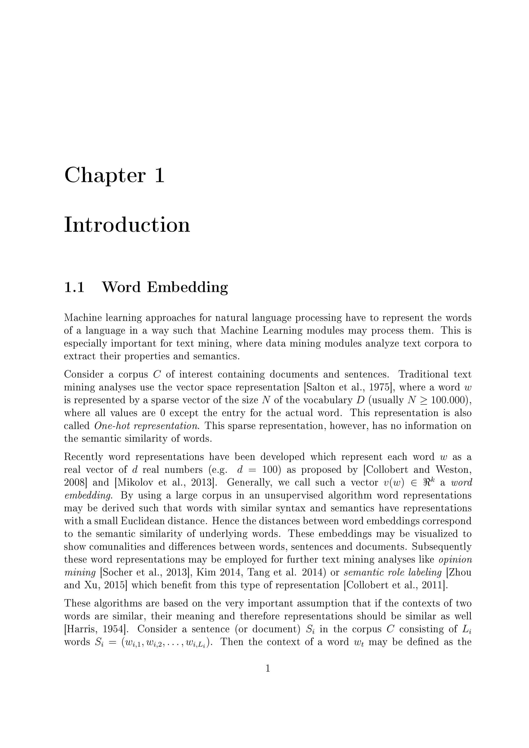 Chapter 1
Introduction
1.1 Word Embedding
Machine learning approaches for natural language processing have to represent the words
of a language in a way such that Machine Learning modules may process them. This is
especially important for text mining, where data mining modules analyze text corpora to
extract their properties and semantics.
Consider a corpus C of interest containing documents and sentences. Traditional text
mining analyses use the vector space representation [Salton et al., 1975], where a word w
is represented by a sparse vector of the size N of the vocabulary D (usually N ≥ 100.000),
where all values are 0 except the entry for the actual word. This representation is also
called One-hot representation. This sparse representation, however, has no information on
the semantic similarity of words.
Recently word representations have been developed which represent each word w as a
real vector of d real numbers (e.g. d = 100) as proposed by [Collobert and Weston,
2008] and [Mikolov et al., 2013]. Generally, we call such a vector v(w) ∈ k
a word
embedding. By using a large corpus in an unsupervised algorithm word representations
may be derived such that words with similar syntax and semantics have representations
with a small Euclidean distance. Hence the distances between word embeddings correspond
to the semantic similarity of underlying words. These embeddings may be visualized to
show comunalities and dierences between words, sentences and documents. Subsequently
these word representations may be employed for further text mining analyses like opinion
mining [Socher et al., 2013], Kim 2014, Tang et al. 2014) or semantic role labeling [Zhou
and Xu, 2015] which benet from this type of representation [Collobert et al., 2011].
These algorithms are based on the very important assumption that if the contexts of two
words are similar, their meaning and therefore representations should be similar as well
[Harris, 1954]. Consider a sentence (or document) Si in the corpus C consisting of Li
words Si = (wi,1, wi,2, . . . , wi,Li
). Then the context of a word wt may be dened as the
1
 