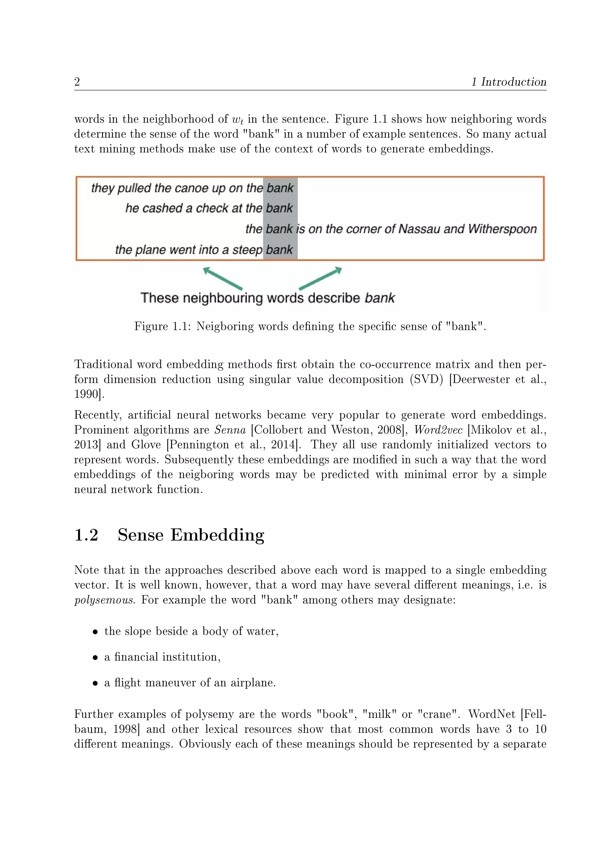 2 1 Introduction
words in the neighborhood of wt in the sentence. Figure 1.1 shows how neighboring words
determine the sense of the word bank in a number of example sentences. So many actual
text mining methods make use of the context of words to generate embeddings.
Figure 1.1: Neigboring words dening the specic sense of bank.
Traditional word embedding methods rst obtain the co-occurrence matrix and then per-
form dimension reduction using singular value decomposition (SVD) [Deerwester et al.,
1990].
Recently, articial neural networks became very popular to generate word embeddings.
Prominent algorithms are Senna [Collobert and Weston, 2008], Word2vec [Mikolov et al.,
2013] and Glove [Pennington et al., 2014]. They all use randomly initialized vectors to
represent words. Subsequently these embeddings are modied in such a way that the word
embeddings of the neigboring words may be predicted with minimal error by a simple
neural network function.
1.2 Sense Embedding
Note that in the approaches described above each word is mapped to a single embedding
vector. It is well known, however, that a word may have several dierent meanings, i.e. is
polysemous. For example the word bank among others may designate:
• the slope beside a body of water,
• a nancial institution,
• a ight maneuver of an airplane.
Further examples of polysemy are the words book, milk or crane. WordNet [Fell-
baum, 1998] and other lexical resources show that most common words have 3 to 10
dierent meanings. Obviously each of these meanings should be represented by a separate
 