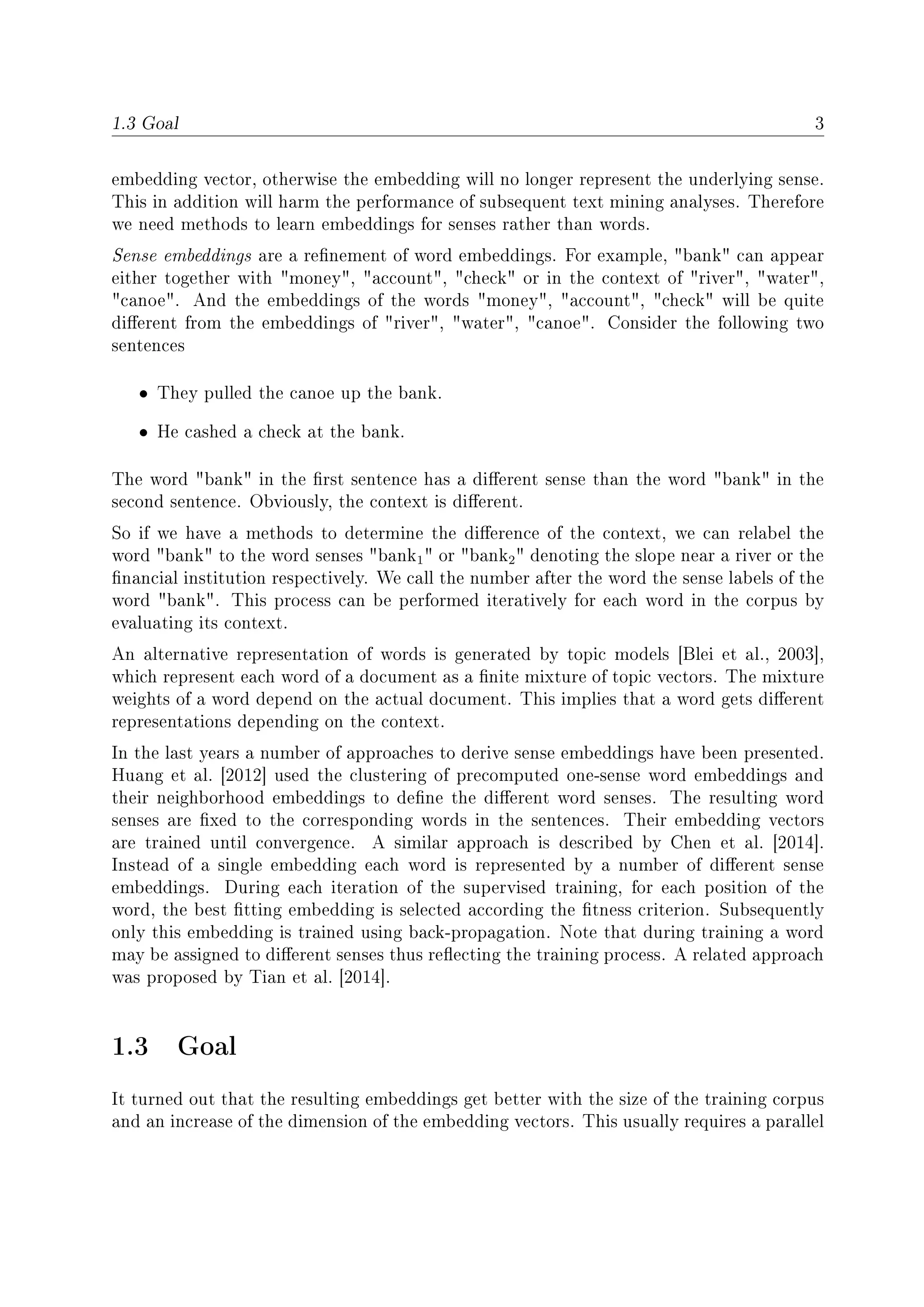 1.3 Goal 3
embedding vector, otherwise the embedding will no longer represent the underlying sense.
This in addition will harm the performance of subsequent text mining analyses. Therefore
we need methods to learn embeddings for senses rather than words.
Sense embeddings are a renement of word embeddings. For example, bank can appear
either together with money, account, check or in the context of river, water,
canoe. And the embeddings of the words money, account, check will be quite
dierent from the embeddings of river, water, canoe. Consider the following two
sentences
• They pulled the canoe up the bank.
• He cashed a check at the bank.
The word bank in the rst sentence has a dierent sense than the word bank in the
second sentence. Obviously, the context is dierent.
So if we have a methods to determine the dierence of the context, we can relabel the
word bank to the word senses bank1 or bank2 denoting the slope near a river or the
nancial institution respectively. We call the number after the word the sense labels of the
word bank. This process can be performed iteratively for each word in the corpus by
evaluating its context.
An alternative representation of words is generated by topic models [Blei et al., 2003],
which represent each word of a document as a nite mixture of topic vectors. The mixture
weights of a word depend on the actual document. This implies that a word gets dierent
representations depending on the context.
In the last years a number of approaches to derive sense embeddings have been presented.
Huang et al. [2012] used the clustering of precomputed one-sense word embeddings and
their neighborhood embeddings to dene the dierent word senses. The resulting word
senses are xed to the corresponding words in the sentences. Their embedding vectors
are trained until convergence. A similar approach is described by Chen et al. [2014].
Instead of a single embedding each word is represented by a number of dierent sense
embeddings. During each iteration of the supervised training, for each position of the
word, the best tting embedding is selected according the tness criterion. Subsequently
only this embedding is trained using back-propagation. Note that during training a word
may be assigned to dierent senses thus reecting the training process. A related approach
was proposed by Tian et al. [2014].
1.3 Goal
It turned out that the resulting embeddings get better with the size of the training corpus
and an increase of the dimension of the embedding vectors. This usually requires a parallel
 