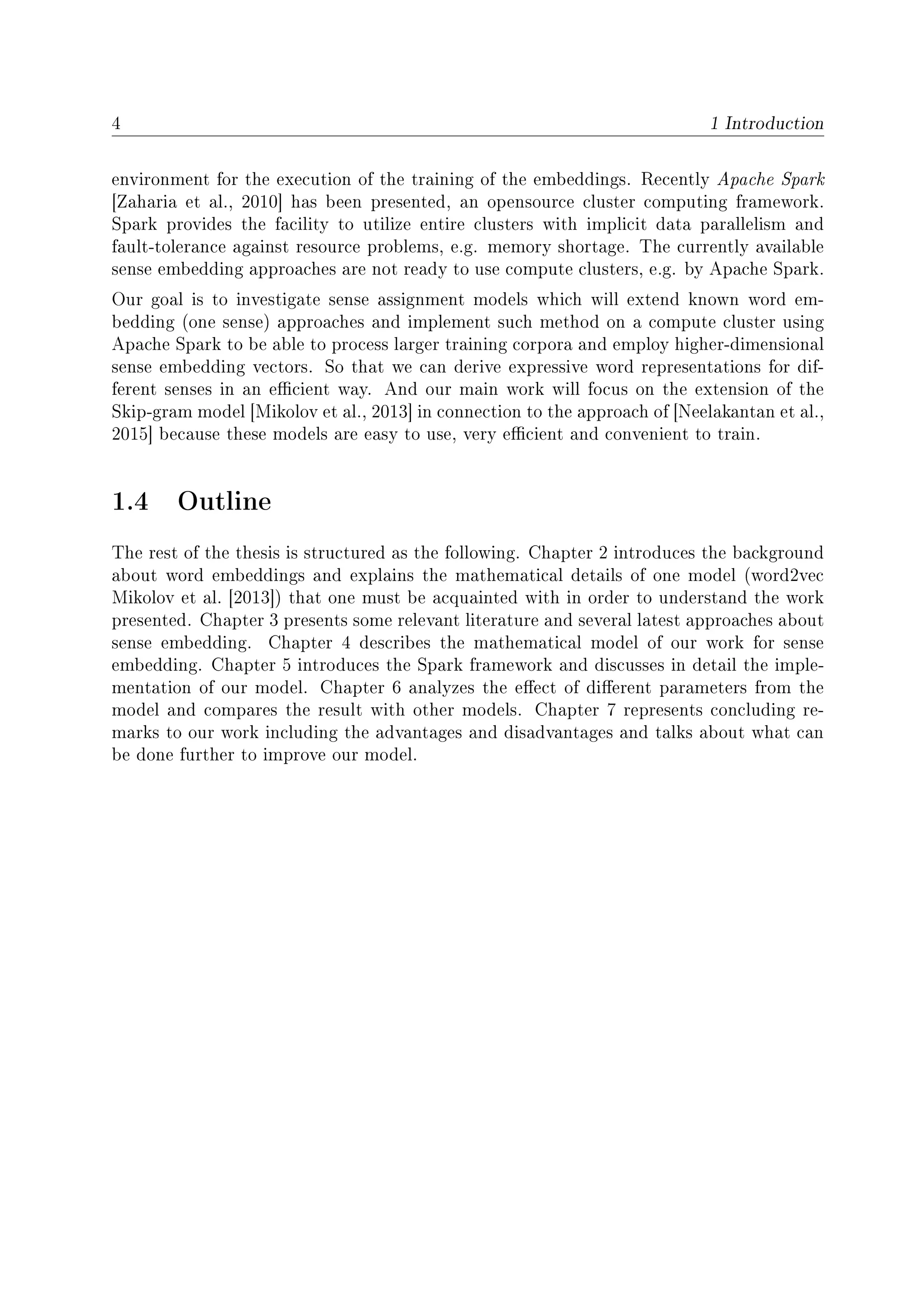 4 1 Introduction
environment for the execution of the training of the embeddings. Recently Apache Spark
[Zaharia et al., 2010] has been presented, an opensource cluster computing framework.
Spark provides the facility to utilize entire clusters with implicit data parallelism and
fault-tolerance against resource problems, e.g. memory shortage. The currently available
sense embedding approaches are not ready to use compute clusters, e.g. by Apache Spark.
Our goal is to investigate sense assignment models which will extend known word em-
bedding (one sense) approaches and implement such method on a compute cluster using
Apache Spark to be able to process larger training corpora and employ higher-dimensional
sense embedding vectors. So that we can derive expressive word representations for dif-
ferent senses in an ecient way. And our main work will focus on the extension of the
Skip-gram model [Mikolov et al., 2013] in connection to the approach of [Neelakantan et al.,
2015] because these models are easy to use, very ecient and convenient to train.
1.4 Outline
The rest of the thesis is structured as the following. Chapter 2 introduces the background
about word embeddings and explains the mathematical details of one model (word2vec
Mikolov et al. [2013]) that one must be acquainted with in order to understand the work
presented. Chapter 3 presents some relevant literature and several latest approaches about
sense embedding. Chapter 4 describes the mathematical model of our work for sense
embedding. Chapter 5 introduces the Spark framework and discusses in detail the imple-
mentation of our model. Chapter 6 analyzes the eect of dierent parameters from the
model and compares the result with other models. Chapter 7 represents concluding re-
marks to our work including the advantages and disadvantages and talks about what can
be done further to improve our model.
 