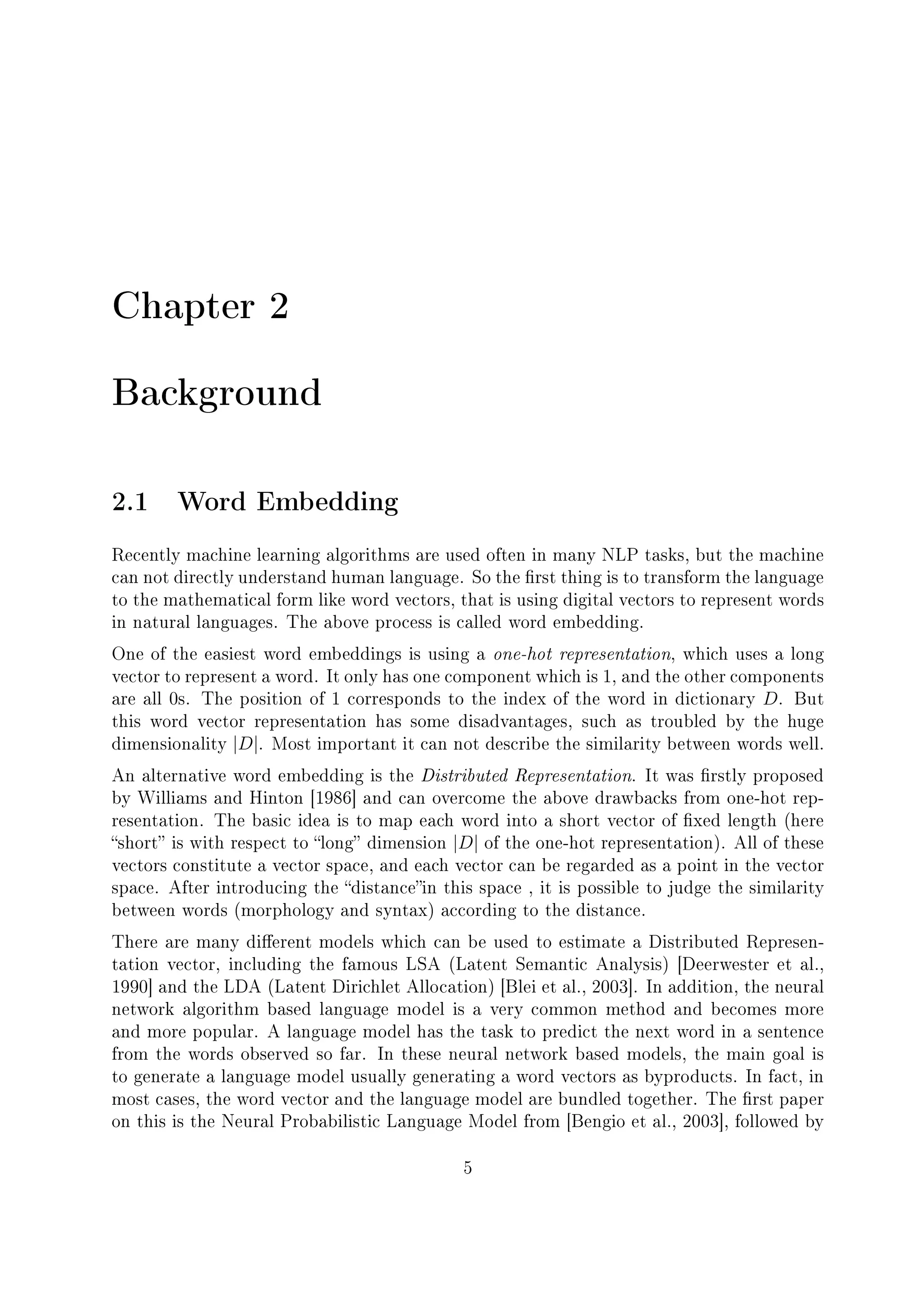 Chapter 2
Background
2.1 Word Embedding
Recently machine learning algorithms are used often in many NLP tasks, but the machine
can not directly understand human language. So the rst thing is to transform the language
to the mathematical form like word vectors, that is using digital vectors to represent words
in natural languages. The above process is called word embedding.
One of the easiest word embeddings is using a one-hot representation, which uses a long
vector to represent a word. It only has one component which is 1, and the other components
are all 0s. The position of 1 corresponds to the index of the word in dictionary D. But
this word vector representation has some disadvantages, such as troubled by the huge
dimensionality |D|. Most important it can not describe the similarity between words well.
An alternative word embedding is the Distributed Representation. It was rstly proposed
by Williams and Hinton [1986] and can overcome the above drawbacks from one-hot rep-
resentation. The basic idea is to map each word into a short vector of xed length (here
short is with respect to long dimension |D| of the one-hot representation). All of these
vectors constitute a vector space, and each vector can be regarded as a point in the vector
space. After introducing the distancein this space , it is possible to judge the similarity
between words (morphology and syntax) according to the distance.
There are many dierent models which can be used to estimate a Distributed Represen-
tation vector, including the famous LSA (Latent Semantic Analysis) [Deerwester et al.,
1990] and the LDA (Latent Dirichlet Allocation) [Blei et al., 2003]. In addition, the neural
network algorithm based language model is a very common method and becomes more
and more popular. A language model has the task to predict the next word in a sentence
from the words observed so far. In these neural network based models, the main goal is
to generate a language model usually generating a word vectors as byproducts. In fact, in
most cases, the word vector and the language model are bundled together. The rst paper
on this is the Neural Probabilistic Language Model from [Bengio et al., 2003], followed by
5
 