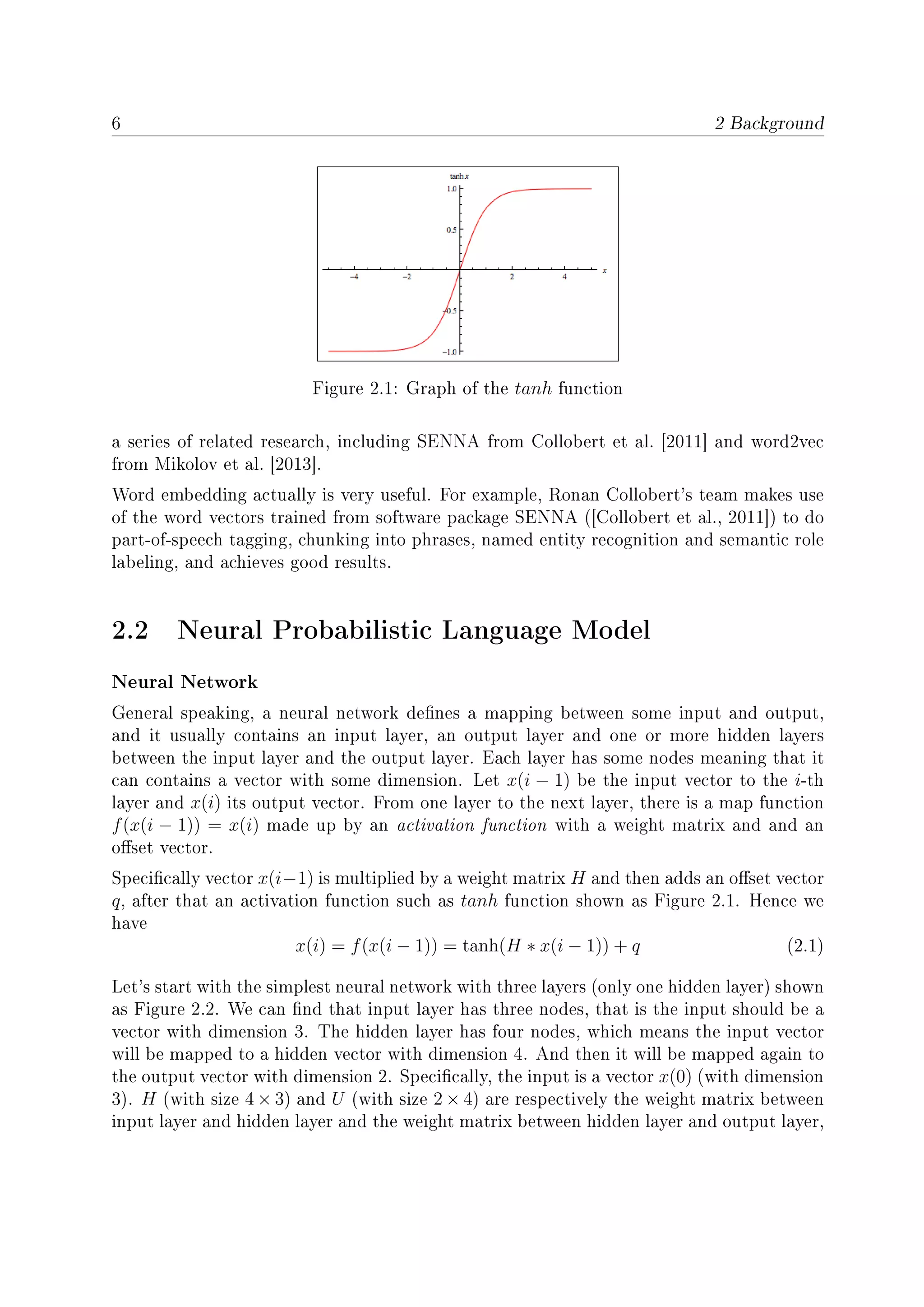 6 2 Background
Figure 2.1: Graph of the tanh function
a series of related research, including SENNA from Collobert et al. [2011] and word2vec
from Mikolov et al. [2013].
Word embedding actually is very useful. For example, Ronan Collobert's team makes use
of the word vectors trained from software package SENNA ([Collobert et al., 2011]) to do
part-of-speech tagging, chunking into phrases, named entity recognition and semantic role
labeling, and achieves good results.
2.2 Neural Probabilistic Language Model
Neural Network
General speaking, a neural network denes a mapping between some input and output,
and it usually contains an input layer, an output layer and one or more hidden layers
between the input layer and the output layer. Each layer has some nodes meaning that it
can contains a vector with some dimension. Let x(i − 1) be the input vector to the i-th
layer and x(i) its output vector. From one layer to the next layer, there is a map function
f(x(i − 1)) = x(i) made up by an activation function with a weight matrix and and an
oset vector.
Specically vector x(i−1) is multiplied by a weight matrix H and then adds an oset vector
q, after that an activation function such as tanh function shown as Figure 2.1. Hence we
have
x(i) = f(x(i − 1)) = tanh(H ∗ x(i − 1)) + q (2.1)
Let's start with the simplest neural network with three layers (only one hidden layer) shown
as Figure 2.2. We can nd that input layer has three nodes, that is the input should be a
vector with dimension 3. The hidden layer has four nodes, which means the input vector
will be mapped to a hidden vector with dimension 4. And then it will be mapped again to
the output vector with dimension 2. Specically, the input is a vector x(0) (with dimension
3). H (with size 4 × 3) and U (with size 2 × 4) are respectively the weight matrix between
input layer and hidden layer and the weight matrix between hidden layer and output layer,
 