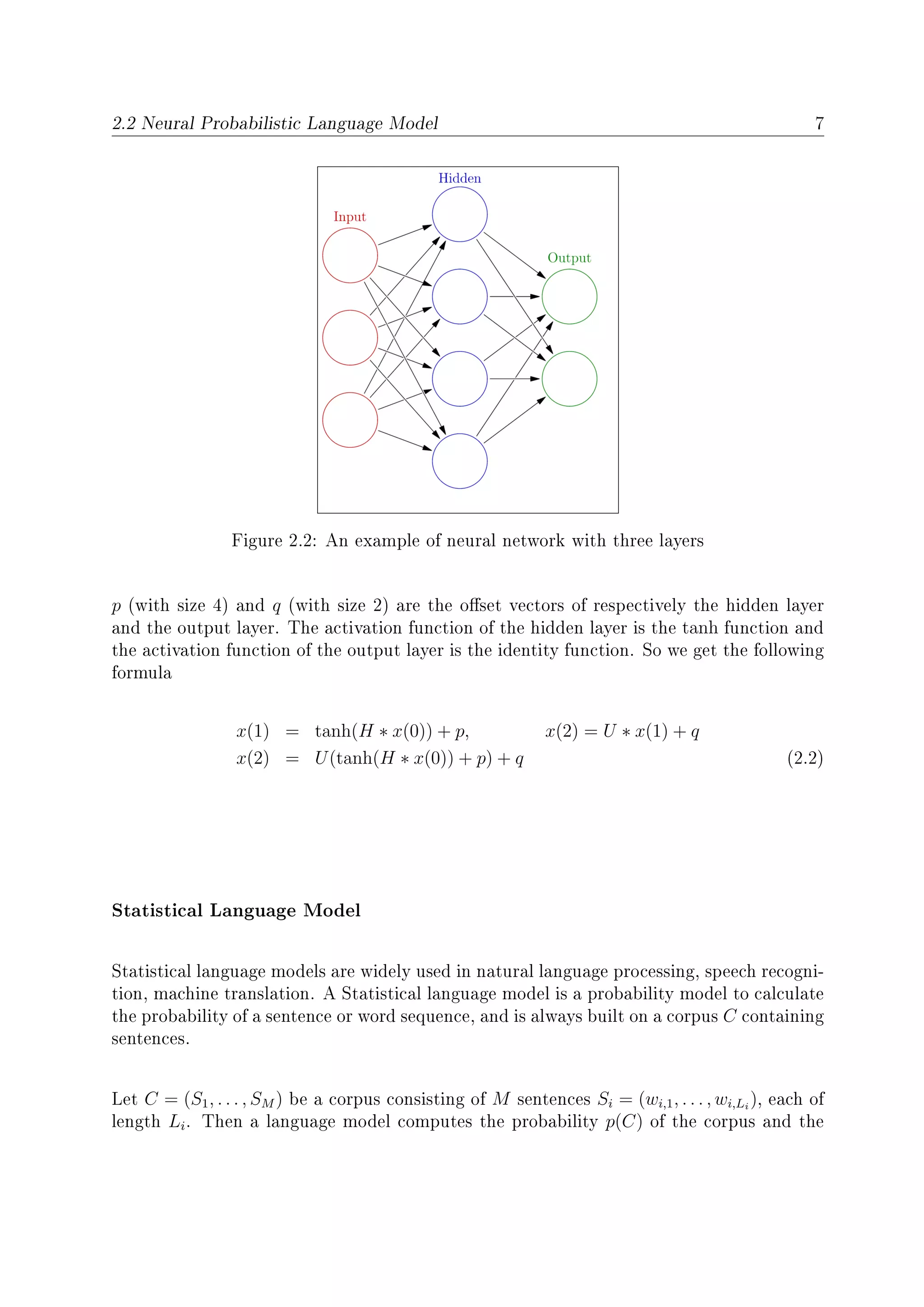 2.2 Neural Probabilistic Language Model 7
Figure 2.2: An example of neural network with three layers
p (with size 4) and q (with size 2) are the oset vectors of respectively the hidden layer
and the output layer. The activation function of the hidden layer is the tanh function and
the activation function of the output layer is the identity function. So we get the following
formula
x(1) = tanh(H ∗ x(0)) + p, x(2) = U ∗ x(1) + q
x(2) = U(tanh(H ∗ x(0)) + p) + q (2.2)
Statistical Language Model
Statistical language models are widely used in natural language processing, speech recogni-
tion, machine translation. A Statistical language model is a probability model to calculate
the probability of a sentence or word sequence, and is always built on a corpus C containing
sentences.
Let C = (S1, . . . , SM ) be a corpus consisting of M sentences Si = (wi,1, . . . , wi,Li
), each of
length Li. Then a language model computes the probability p(C) of the corpus and the
 