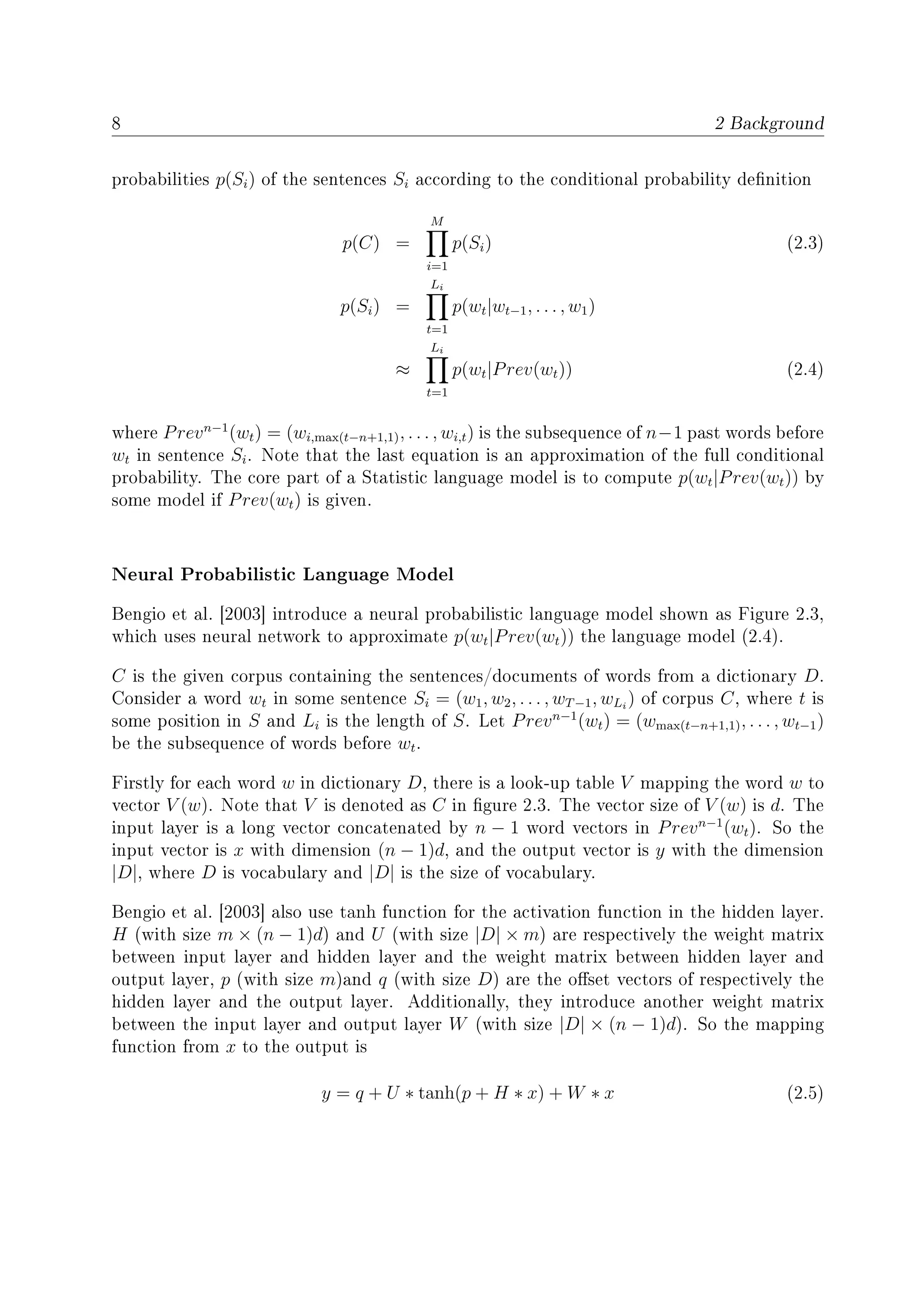 8 2 Background
probabilities p(Si) of the sentences Si according to the conditional probability denition
p(C) =
M
i=1
p(Si) (2.3)
p(Si) =
Li
t=1
p(wt|wt−1, . . . , w1)
≈
Li
t=1
p(wt|Prev(wt)) (2.4)
where Prevn−1
(wt) = (wi,max(t−n+1,1), . . . , wi,t) is the subsequence of n−1 past words before
wt in sentence Si. Note that the last equation is an approximation of the full conditional
probability. The core part of a Statistic language model is to compute p(wt|Prev(wt)) by
some model if Prev(wt) is given.
Neural Probabilistic Language Model
Bengio et al. [2003] introduce a neural probabilistic language model shown as Figure 2.3,
which uses neural network to approximate p(wt|Prev(wt)) the language model (2.4).
C is the given corpus containing the sentences/documents of words from a dictionary D.
Consider a word wt in some sentence Si = (w1, w2, . . . , wT−1, wLi
) of corpus C, where t is
some position in S and Li is the length of S. Let Prevn−1
(wt) = (wmax(t−n+1,1), . . . , wt−1)
be the subsequence of words before wt.
Firstly for each word w in dictionary D, there is a look-up table V mapping the word w to
vector V (w). Note that V is denoted as C in gure 2.3. The vector size of V (w) is d. The
input layer is a long vector concatenated by n − 1 word vectors in Prevn−1
(wt). So the
input vector is x with dimension (n − 1)d, and the output vector is y with the dimension
|D|, where D is vocabulary and |D| is the size of vocabulary.
Bengio et al. [2003] also use tanh function for the activation function in the hidden layer.
H (with size m × (n − 1)d) and U (with size |D| × m) are respectively the weight matrix
between input layer and hidden layer and the weight matrix between hidden layer and
output layer, p (with size m)and q (with size D) are the oset vectors of respectively the
hidden layer and the output layer. Additionally, they introduce another weight matrix
between the input layer and output layer W (with size |D| × (n − 1)d). So the mapping
function from x to the output is
y = q + U ∗ tanh(p + H ∗ x) + W ∗ x (2.5)
 