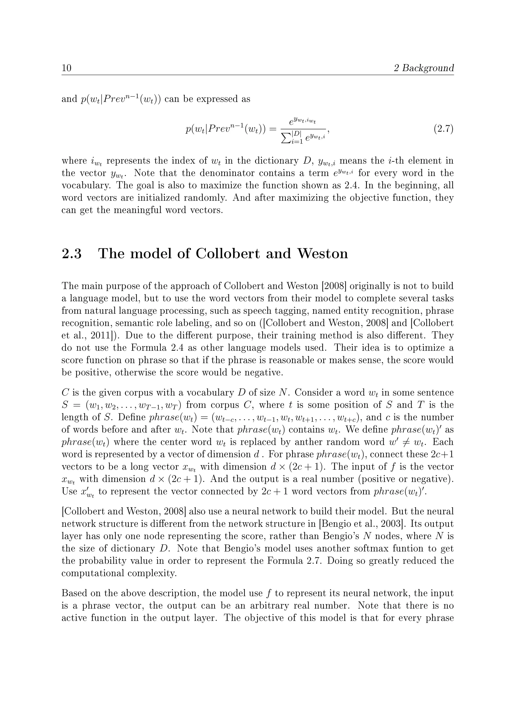 10 2 Background
and p(wt|Prevn−1
(wt)) can be expressed as
p(wt|Prevn−1
(wt)) =
eywt,iwt
|D|
i=1 eywt,i
, (2.7)
where iwt represents the index of wt in the dictionary D, ywt,i means the i-th element in
the vector ywt . Note that the denominator contains a term eywt,i
for every word in the
vocabulary. The goal is also to maximize the function shown as 2.4. In the beginning, all
word vectors are initialized randomly. And after maximizing the objective function, they
can get the meaningful word vectors.
2.3 The model of Collobert and Weston
The main purpose of the approach of Collobert and Weston [2008] originally is not to build
a language model, but to use the word vectors from their model to complete several tasks
from natural language processing, such as speech tagging, named entity recognition, phrase
recognition, semantic role labeling, and so on ([Collobert and Weston, 2008] and [Collobert
et al., 2011]). Due to the dierent purpose, their training method is also dierent. They
do not use the Formula 2.4 as other language models used. Their idea is to optimize a
score function on phrase so that if the phrase is reasonable or makes sense, the score would
be positive, otherwise the score would be negative.
C is the given corpus with a vocabulary D of size N. Consider a word wt in some sentence
S = (w1, w2, . . . , wT−1, wT ) from corpus C, where t is some position of S and T is the
length of S. Dene phrase(wt) = (wt−c, . . . , wt−1, wt, wt+1, . . . , wt+c), and c is the number
of words before and after wt. Note that phrase(wt) contains wt. We dene phrase(wt) as
phrase(wt) where the center word wt is replaced by anther random word w = wt. Each
word is represented by a vector of dimension d . For phrase phrase(wt), connect these 2c+1
vectors to be a long vector xwt with dimension d × (2c + 1). The input of f is the vector
xwt with dimension d × (2c + 1). And the output is a real number (positive or negative).
Use xwt
to represent the vector connected by 2c + 1 word vectors from phrase(wt) .
[Collobert and Weston, 2008] also use a neural network to build their model. But the neural
network structure is dierent from the network structure in [Bengio et al., 2003]. Its output
layer has only one node representing the score, rather than Bengio's N nodes, where N is
the size of dictionary D. Note that Bengio's model uses another softmax funtion to get
the probability value in order to represent the Formula 2.7. Doing so greatly reduced the
computational complexity.
Based on the above description, the model use f to represent its neural network, the input
is a phrase vector, the output can be an arbitrary real number. Note that there is no
active function in the output layer. The objective of this model is that for every phrase
 