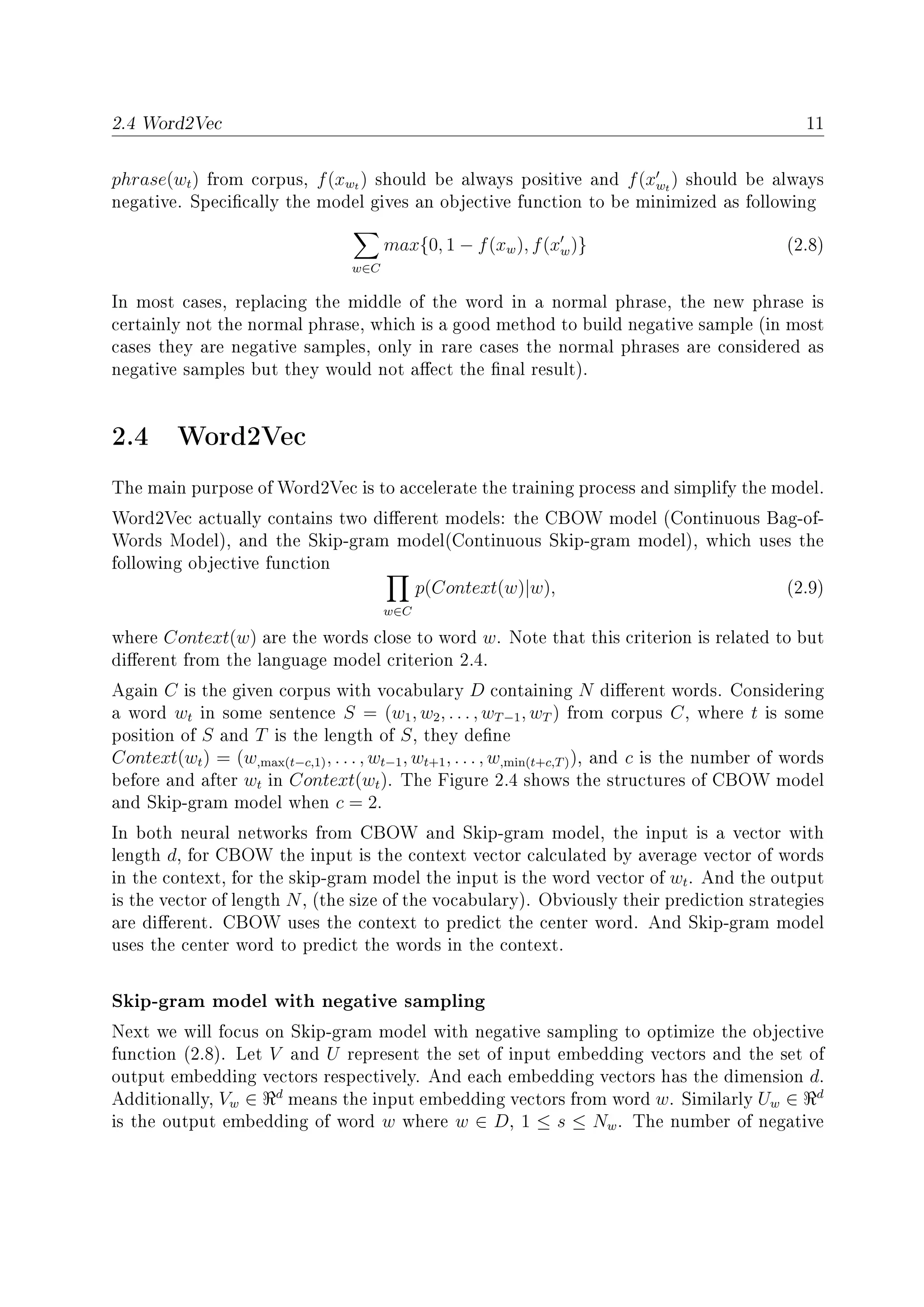 2.4 Word2Vec 11
phrase(wt) from corpus, f(xwt ) should be always positive and f(xwt
) should be always
negative. Specically the model gives an objective function to be minimized as following
w∈C
max{0, 1 − f(xw), f(xw)} (2.8)
In most cases, replacing the middle of the word in a normal phrase, the new phrase is
certainly not the normal phrase, which is a good method to build negative sample (in most
cases they are negative samples, only in rare cases the normal phrases are considered as
negative samples but they would not aect the nal result).
2.4 Word2Vec
The main purpose of Word2Vec is to accelerate the training process and simplify the model.
Word2Vec actually contains two dierent models: the CBOW model (Continuous Bag-of-
Words Model), and the Skip-gram model(Continuous Skip-gram model), which uses the
following objective function
w∈C
p(Context(w)|w), (2.9)
where Context(w) are the words close to word w. Note that this criterion is related to but
dierent from the language model criterion 2.4.
Again C is the given corpus with vocabulary D containing N dierent words. Considering
a word wt in some sentence S = (w1, w2, . . . , wT−1, wT ) from corpus C, where t is some
position of S and T is the length of S, they dene
Context(wt) = (w,max(t−c,1), . . . , wt−1, wt+1, . . . , w,min(t+c,T)), and c is the number of words
before and after wt in Context(wt). The Figure 2.4 shows the structures of CBOW model
and Skip-gram model when c = 2.
In both neural networks from CBOW and Skip-gram model, the input is a vector with
length d, for CBOW the input is the context vector calculated by average vector of words
in the context, for the skip-gram model the input is the word vector of wt. And the output
is the vector of length N, (the size of the vocabulary). Obviously their prediction strategies
are dierent. CBOW uses the context to predict the center word. And Skip-gram model
uses the center word to predict the words in the context.
Skip-gram model with negative sampling
Next we will focus on Skip-gram model with negative sampling to optimize the objective
function (2.8). Let V and U represent the set of input embedding vectors and the set of
output embedding vectors respectively. And each embedding vectors has the dimension d.
Additionally, Vw ∈ d
means the input embedding vectors from word w. Similarly Uw ∈ d
is the output embedding of word w where w ∈ D, 1 ≤ s ≤ Nw. The number of negative
 