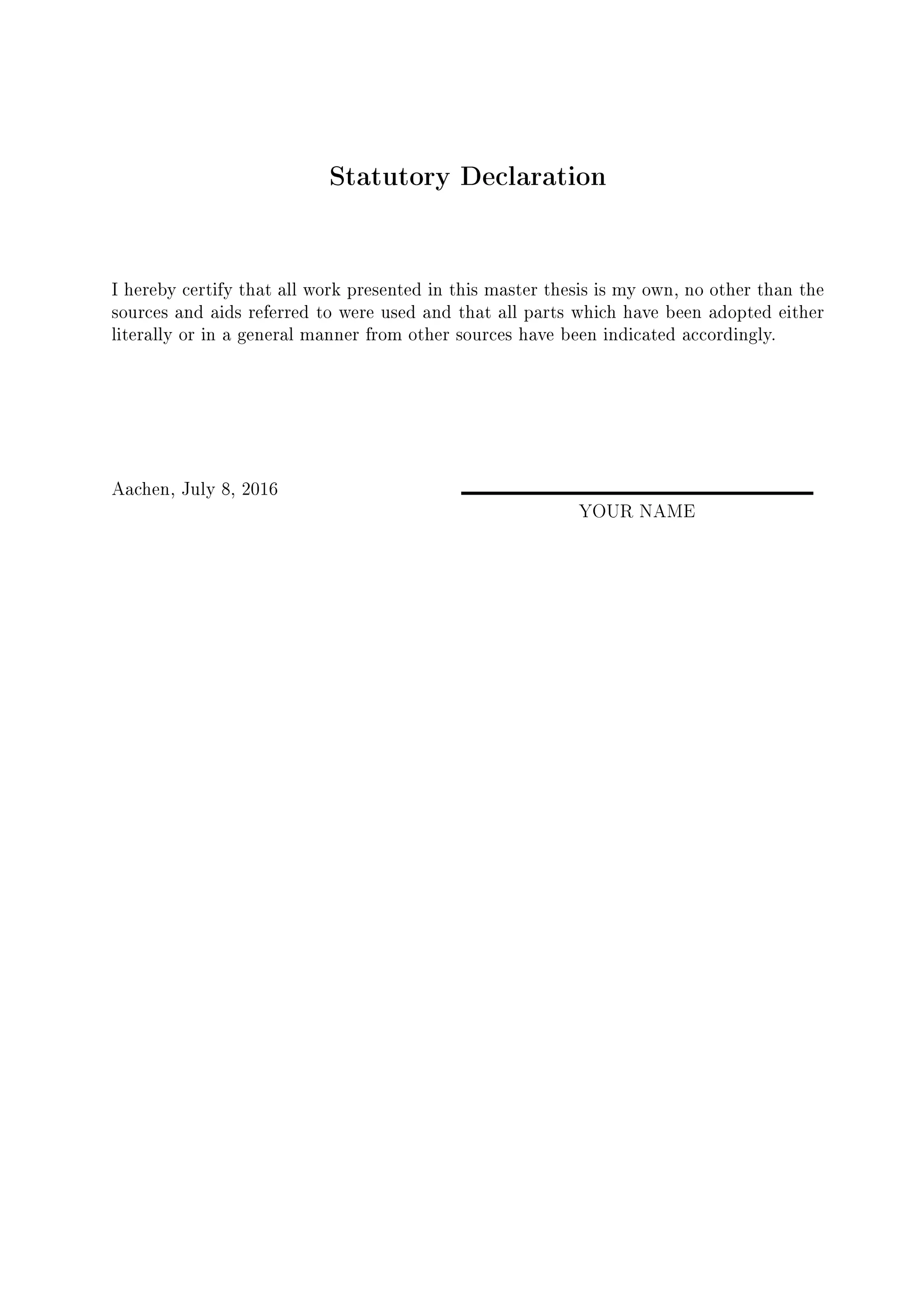 Statutory Declaration
I hereby certify that all work presented in this master thesis is my own, no other than the
sources and aids referred to were used and that all parts which have been adopted either
literally or in a general manner from other sources have been indicated accordingly.
Aachen, July 8, 2016
YOUR NAME
 