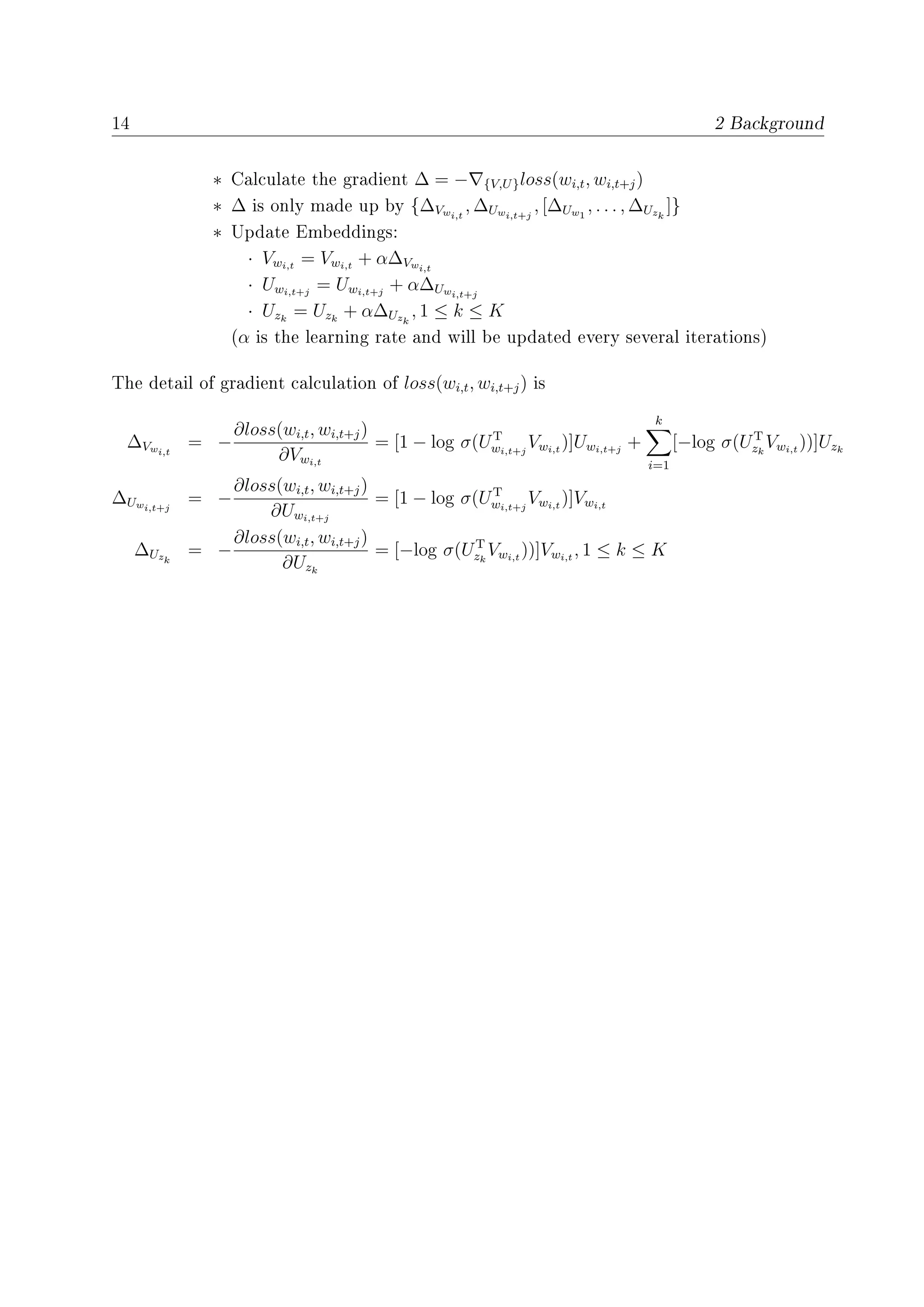 14 2 Background
∗ Calculate the gradient ∆ = − {V,U}loss(wi,t, wi,t+j)
∗ ∆ is only made up by {∆Vwi,t
, ∆Uwi,t+j
, [∆Uw1
, . . . , ∆Uzk
]}
∗ Update Embeddings:
· Vwi,t
= Vwi,t
+ α∆Vwi,t
· Uwi,t+j
= Uwi,t+j
+ α∆Uwi,t+j
· Uzk
= Uzk
+ α∆Uzk
, 1 ≤ k ≤ K
(α is the learning rate and will be updated every several iterations)
The detail of gradient calculation of loss(wi,t, wi,t+j) is
∆Vwi,t
= −
∂loss(wi,t, wi,t+j)
∂Vwi,t
= [1 − log σ(UT
wi,t+j
Vwi,t
)]Uwi,t+j
+
k
i=1
[−log σ(UT
zk
Vwi,t
))]Uzk
∆Uwi,t+j
= −
∂loss(wi,t, wi,t+j)
∂Uwi,t+j
= [1 − log σ(UT
wi,t+j
Vwi,t
)]Vwi,t
∆Uzk
= −
∂loss(wi,t, wi,t+j)
∂Uzk
= [−log σ(UT
zk
Vwi,t
))]Vwi,t
, 1 ≤ k ≤ K
 
