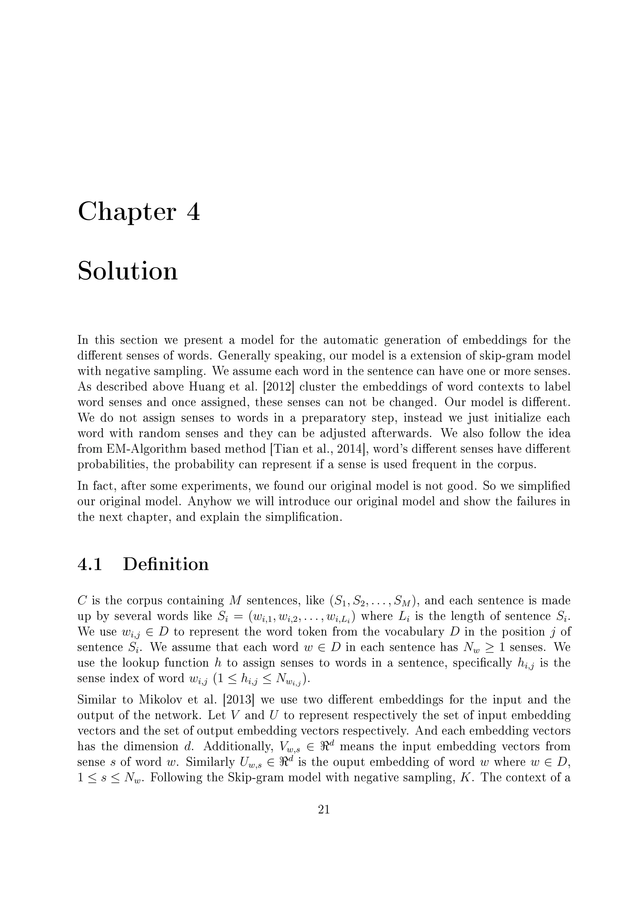 Chapter 4
Solution
In this section we present a model for the automatic generation of embeddings for the
dierent senses of words. Generally speaking, our model is a extension of skip-gram model
with negative sampling. We assume each word in the sentence can have one or more senses.
As described above Huang et al. [2012] cluster the embeddings of word contexts to label
word senses and once assigned, these senses can not be changed. Our model is dierent.
We do not assign senses to words in a preparatory step, instead we just initialize each
word with random senses and they can be adjusted afterwards. We also follow the idea
from EM-Algorithm based method [Tian et al., 2014], word's dierent senses have dierent
probabilities, the probability can represent if a sense is used frequent in the corpus.
In fact, after some experiments, we found our original model is not good. So we simplied
our original model. Anyhow we will introduce our original model and show the failures in
the next chapter, and explain the simplication.
4.1 Denition
C is the corpus containing M sentences, like (S1, S2, . . . , SM ), and each sentence is made
up by several words like Si = (wi,1, wi,2, . . . , wi,Li
) where Li is the length of sentence Si.
We use wi,j ∈ D to represent the word token from the vocabulary D in the position j of
sentence Si. We assume that each word w ∈ D in each sentence has Nw ≥ 1 senses. We
use the lookup function h to assign senses to words in a sentence, specically hi,j is the
sense index of word wi,j (1 ≤ hi,j ≤ Nwi,j
).
Similar to Mikolov et al. [2013] we use two dierent embeddings for the input and the
output of the network. Let V and U to represent respectively the set of input embedding
vectors and the set of output embedding vectors respectively. And each embedding vectors
has the dimension d. Additionally, Vw,s ∈ d
means the input embedding vectors from
sense s of word w. Similarly Uw,s ∈ d
is the ouput embedding of word w where w ∈ D,
1 ≤ s ≤ Nw. Following the Skip-gram model with negative sampling, K. The context of a
21
 